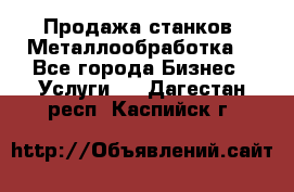 Продажа станков. Металлообработка. - Все города Бизнес » Услуги   . Дагестан респ.,Каспийск г.